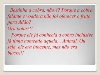 Bestinha a cobra, não é? Porque a cobra
falante e voadora não foi oferecer o fruto
para Adão?
Ora bolas!!!
  Porque ele já conhecia a cobra inclusive
já tinha nomeado aquela... Animal. Ou
seja, ele era inocente, mas não era
burro!!!
 