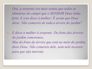 a)   Ora, a serpente era mais astuta que todas as
     alimárias do campo que o SENHOR Deus tinha
     feito. E esta disse à mulher: É assim que Deus
     disse: Não comereis de toda a árvore do jardim?

b)   E disse a mulher à serpente: Do fruto das árvores
     do jardim comeremos,
     Mas do fruto da árvore que está no meio do jardim,
     disse Deus: Não comereis dele, nem nele tocareis
     para que não morrais.
 