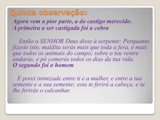 Quinta observação:

Agora vem a pior parte, a do castigo merecido.
A primeira a ser castigada foi a cobra

   Então o SENHOR Deus disse à serpente: Porquanto
fizeste isto, maldita serás mais que toda a fera, e mais
que todos os animais do campo; sobre o teu ventre
andarás, e pó comerás todos os dias da tua vida.
O segundo foi o homem

  E porei inimizade entre ti e a mulher, e entre a tua
semente e a sua semente; esta te ferirá a cabeça, e tu
lhe ferirás o calcanhar.
 