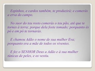 Espinhos, e cardos também, te produzirá; e comerás
a erva do campo.

  No suor do teu rosto comerás o teu pão, até que te
tornes à terra; porque dela foste tomado; porquanto és
pó e em pó te tornarás.

 E chamou Adão o nome de sua mulher Eva;
porquanto era a mãe de todos os viventes.

  E fez o SENHOR Deus a Adão e à sua mulher
túnicas de peles, e os vestiu.
 