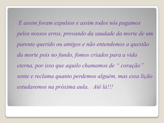 E assim foram expulsos e assim todos nós pagamos
pelos nossos erros, provando da saudade da morte de um
parente querido ou amigos e não entendemos a questão
da morte pois no fundo, fomos criados para a vida
eterna, por isso que aquilo chamamos de “ coração”
sente e reclama quanto perdemos alguém, mas essa lição
estudaremos na próxima aula. Até lá!!!
 