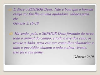 c) E disse o SENHOR Deus: Não é bom que o homem
   esteja só; far-lhe-ei uma ajudadora idônea para
   ele.
   Gênesis 2:16-18

d) Havendo, pois, o SENHOR Deus formado da terra
  todo o animal do campo, e toda a ave dos céus, os
  trouxe a Adão, para este ver como lhes chamaria; e
  tudo o que Adão chamou a toda a alma vivente,
  isso foi o seu nome.
                                        Gênesis 2:19
 