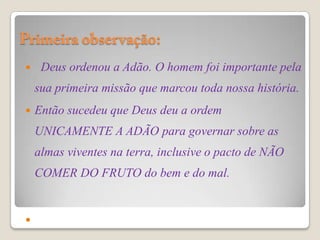     Deus ordenou a Adão. O homem foi importante pela
    sua primeira missão que marcou toda nossa história.
   Então sucedeu que Deus deu a ordem
    UNICAMENTE A ADÃO para governar sobre as
    almas viventes na terra, inclusive o pacto de NÃO
    COMER DO FRUTO do bem e do mal.



 