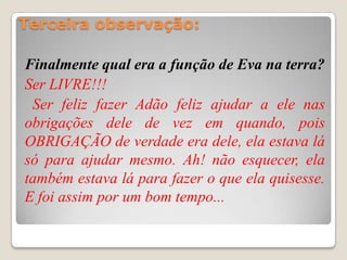 Terceira observação:

Finalmente qual era a função de Eva na terra?
Ser LIVRE!!!
 Ser feliz fazer Adão feliz ajudar a ele nas
obrigações dele de vez em quando, pois
OBRIGAÇÃO de verdade era dele, ela estava lá
só para ajudar mesmo. Ah! não esquecer, ela
também estava lá para fazer o que ela quisesse.
E foi assim por um bom tempo...
 