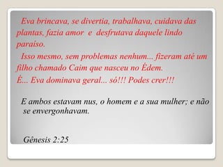 Eva brincava, se divertia, trabalhava, cuidava das
plantas, fazia amor e desfrutava daquele lindo
paraíso.
  Isso mesmo, sem problemas nenhum... fizeram até um
filho chamado Caim que nasceu no Édem.
É... Eva dominava geral... só!!! Podes crer!!!

 E ambos estavam nus, o homem e a sua mulher; e não
 se envergonhavam.


 Gênesis 2:25
 