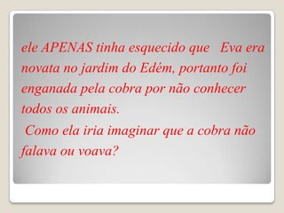 ele APENAS tinha esquecido que Eva era
novata no jardim do Edém, portanto foi
enganada pela cobra por não conhecer
todos os animais.
 Como ela iria imaginar que a cobra não
falava ou voava?
 