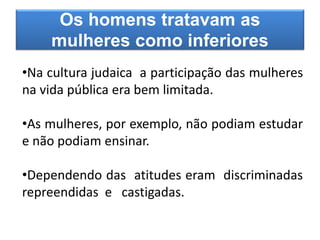 Os homens tratavam as
mulheres como inferiores
•Na cultura judaica a participação das mulheres
na vida pública era bem limitada.
•As mulheres, por exemplo, não podiam estudar
e não podiam ensinar.
•Dependendo das atitudes eram discriminadas
repreendidas e castigadas.
 