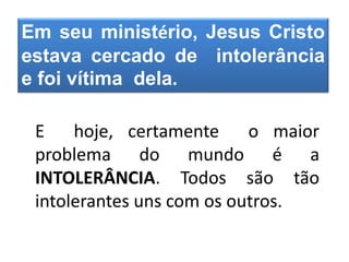 Em seu ministério, Jesus Cristo
estava cercado de intolerância
e foi vítima dela.
E hoje, certamente o maior
problema do mundo é a
INTOLERÂNCIA. Todos são tão
intolerantes uns com os outros.
 
