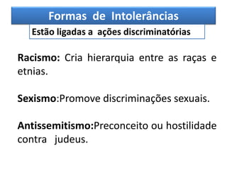 Formas de Intolerâncias
Estão ligadas a ações discriminatórias
Racismo: Cria hierarquia entre as raças e
etnias.
Sexismo:Promove discriminações sexuais.
Antissemitismo:Preconceito ou hostilidade
contra judeus.
 