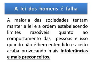 A lei dos homens é falha
A maioria das sociedades tentam
manter a lei e a ordem estabelecendo
limites razoáveis quanto ao
comportamento das pessoas e isso
quando não é bem entendido e aceito
acaba provocando mais Intolerâncias
e mais preconceitos.
 