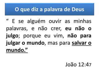 O que diz a palavra de Deus
“ E se alguém ouvir as minhas
palavras, e não crer, eu não o
julgo; porque eu vim, não para
julgar o mundo, mas para salvar o
mundo.”
João 12:47
 