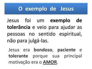 O exemplo de Jesus
Jesus foi um exemplo de
tolerância e veio para ajudar as
pessoas no sentido espiritual,
não para julgá-las.
Jesus era bondoso, paciente e
tolerante porque sua principal
motivação era o AMOR.
 