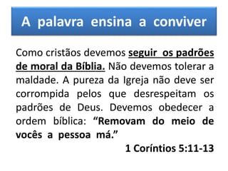 A palavra ensina a conviver
Como cristãos devemos seguir os padrões
de moral da Bíblia. Não devemos tolerar a
maldade. A pureza da Igreja não deve ser
corrompida pelos que desrespeitam os
padrões de Deus. Devemos obedecer a
ordem bíblica: “Removam do meio de
vocês a pessoa má.”
1 Coríntios 5:11-13
 