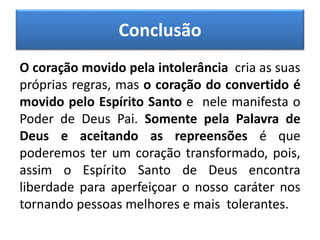 Conclusão
O coração movido pela intolerância cria as suas
próprias regras, mas o coração do convertido é
movido pelo Espírito Santo e nele manifesta o
Poder de Deus Pai. Somente pela Palavra de
Deus e aceitando as repreensões é que
poderemos ter um coração transformado, pois,
assim o Espírito Santo de Deus encontra
liberdade para aperfeiçoar o nosso caráter nos
tornando pessoas melhores e mais tolerantes.
 