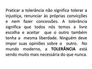 Praticar a tolerância não significa tolerar a
injustiça, renunciar às próprias convicções
e nem fazer concessões. A tolerância
significa que todos nós temos a livre
escolha e aceitar que o outro também
tenha a mesma liberdade. Ninguém deve
impor suas opiniões sobre o outro. No
mundo moderno, a TOLERÂNCIA está
sendo muito mais necessária do que nunca.
 