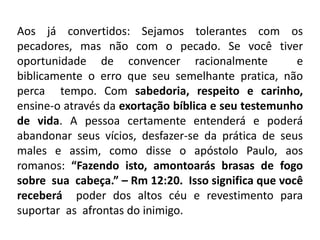 Aos já convertidos: Sejamos tolerantes com os
pecadores, mas não com o pecado. Se você tiver
oportunidade de convencer racionalmente e
biblicamente o erro que seu semelhante pratica, não
perca tempo. Com sabedoria, respeito e carinho,
ensine-o através da exortação bíblica e seu testemunho
de vida. A pessoa certamente entenderá e poderá
abandonar seus vícios, desfazer-se da prática de seus
males e assim, como disse o apóstolo Paulo, aos
romanos: “Fazendo isto, amontoarás brasas de fogo
sobre sua cabeça.” – Rm 12:20. Isso significa que você
receberá poder dos altos céu e revestimento para
suportar as afrontas do inimigo.
 