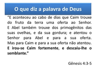 O que diz a palavra de Deus
“E aconteceu ao cabo de dias que Caim trouxe
do fruto da terra uma oferta ao Senhor.
E Abel também trouxe dos primogênitos das
suas ovelhas, e da sua gordura; e atentou o
Senhor para Abel e para a sua oferta.
Mas para Caim e para a sua oferta não atentou.
E irou-se Caim fortemente, e descaiu-lhe o
semblante.”
Gênesis 4:3-5
 