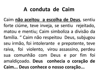 A conduta de Caim
Caim não aceitou a escolha de Deus, sentiu
forte ciúme, teve inveja, se sentiu rejeitado,
matou e mentiu; Caim simboliza a divisão da
família. “ Caim não respeitou Deus, subjugou
seu irmão, foi intolerante e prepotente, teve
raiva, foi violento, virou assassino, perdeu
sua comunhão com Deus e por fim foi
amaldiçoado. Deus conhecia o coração de
Caim... Deus conhece o nosso coração...
 