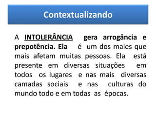 Contextualizando
A INTOLERÂNCIA gera arrogância e
prepotência. Ela é um dos males que
mais afetam muitas pessoas. Ela está
presente em diversas situações em
todos os lugares e nas mais diversas
camadas sociais e nas culturas do
mundo todo e em todas as épocas.
 