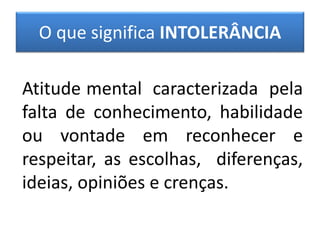 O que significa INTOLERÂNCIA
Atitude mental caracterizada pela
falta de conhecimento, habilidade
ou vontade em reconhecer e
respeitar, as escolhas, diferenças,
ideias, opiniões e crenças.
 