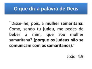 “ Disse-lhe, pois, a mulher samaritana:
Como, sendo tu judeu, me pedes de
beber a mim, que sou mulher
samaritana? (porque os judeus não se
comunicam com os samaritanos).”
João 4:9
O que diz a palavra de Deus
 