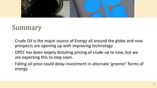 • Crude Oil is the major source of Energy all around the globe and new
prospects are opening up with improving technology.
• OPEC has been largely dictating pricing of crude up to now, but we
are expecting this to stop soon.
• Falling oil price could delay investment in alternate ‘greener’ forms of
energy
Summary
10
 