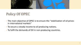 • The main objective of OPEC is to ensure the “stabilization of oil prices
in international markets”
• To secure a steady income to oil producing nations.
• To fulfil the demands of Oil in non-producing countries.
Policy Of OPEC
4
 