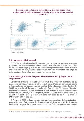 43
Desempeños en lectura, matemática y ciencias según nivel
socioeconómico del alumno (izquierda) y de la escuela (derecha).
ENA2013
Fuente: DIEE-ANEP
2.4 La escuela pública actual
El CEIP ha impulsado en los últimos años un conjunto de políticas generales
y de acciones concretas orientadas a transformar y fortalecer la escuela públi-
ca de cara a los viejos y nuevos desafíos que supone una educación primaria
inclusiva y de calidad, varios de los cuales han sido reseñados a lo largo de
este capítulo. Entre ellas, se destacan las siguientes.
2.4.1 Diversificación de la oferta, revisión curricular y énfasis en las
trayectorias
La escuela primaria se ha abocado además a la revisión y la mejora de su
propuesta curricular7
, desde el nivel inicial hasta 6° año de común, así como
a la articulación de sus programas con los de la educación media básica. En
2008, se aprobó el “Programa Escolar del Consejo de Educación Primaria”,
que entró en vigencia al año siguiente, y que integra “los Programas de Edu-
cación Inicial, Común, Rural y Especial, como propuesta educativa única que
garantice la continuidad y coherencia en la formación de los niños y jóvenes”
(ANEP-CEIP, 2008, pág. 9).
El Programa 2008 incluye por primera vez, los contenidos de Segundas Len-
guas y Lenguas Extranjeras. En la actualidad el Departamento de Segundas
Lenguas y Lenguas Extranjeras cuenta con una única propuesta, con docen-
7
	 Estos aspectos se profundizan en el Capítulo 4 al abordar las líneas estratégicas en educación.
 