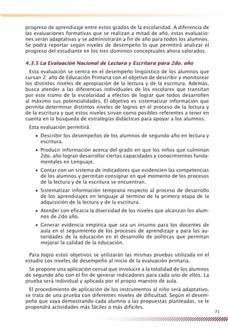 71
progreso de aprendizaje entre estos grados de la escolaridad. A diferencia de
las evaluaciones formativas que se realizan a mitad de año, estas evaluacio-
nes serán adaptativas y se administrarán a fin de año para todos los alumnos.
Se podrá reportar según niveles de desempeño lo que permitirá analizar el
progreso del estudiante en los tres dominios conceptuales ahora valorados.
4.3.5 La Evaluación Nacional de Lectura y Escritura para 2do. año
Esta evaluación se centra en el desempeño lingüístico de los alumnos que
cursan 2° año de Educación Primaria con el objetivo de describir y monitorear
los distintos niveles de apropiación de la lectura y de la escritura. Además,
busca atender a las diferencias individuales de los escolares que transitan
por este tramo de la escolaridad a efectos de lograr que todos desarrollen
al máximo sus potencialidades. El objetivo es sistematizar información que
permita determinar distintos niveles de logros en el proceso de la lectura y
de la escritura y que estos niveles sirvan como posibles referentes a tener en
cuenta en la búsqueda de estrategias didácticas para apoyar a los alumnos.
Esta evaluación permitirá:
Describir los desempeños de los alumnos de segundo año en lectura y••
escritura.
Producir información acerca del grado en que los niños que culminan••
2do. año logran desarrollar ciertas capacidades y conocimientos funda-
mentales en Lenguaje.
Contar con un sistema de indicadores que evidencien las competencias••
de los alumnos y permitan consignar en qué momento de los procesos
de la lectura y de la escritura se encuentran.
Sistematizar información temprana respecto al proceso de desarrollo••
de los aprendizajes en lenguaje al término de la primera etapa de la
adquisición de la lectura y de la escritura.
Atender con eficacia la diversidad de los niveles que alcanzan los alum-••
nos de 2do año.
Generar evidencia empírica que sea un insumo para los docentes de••
aula en el seguimiento de los procesos de aprendizaje y para las au-
toridades de la educación en el desarrollo de políticas que permitan
mejorar la calidad de la educación.
Para logro estos objetivos se utilizarán las mismas pruebas utilizada en el
estudio Los niveles de desempeño al inicio de la evaluación primaria.
Se propone una aplicación censal que involucre a la totalidad de los alumnos
de segundo año con el fin de generar indicadores para cada uno de ellos. La
prueba será individual y aplicada por el propio maestro de aula.
El procedimiento de aplicación de los instrumentos al niño será adaptativo,
se trata de una prueba con diferentes niveles de dificultad. Según el desem-
peño que vaya demostrando cada alumno a las propuestas planteadas, se le
propondrá actividades más fáciles o más difíciles.
 
