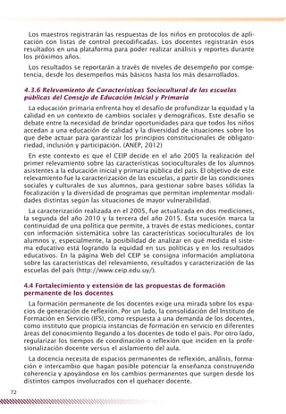 72
Los maestros registrarán las respuestas de los niños en protocolos de apli-
cación con listas de control precodificadas. Los docentes registrarán esos
resultados en una plataforma para poder realizar análisis y reportes durante
los próximos años.
Los resultados se reportarán a través de niveles de desempeño por compe-
tencia, desde los desempeños más básicos hasta los más desarrollados.
4.3.6 Relevamiento de Características Sociocultural de las escuelas
públicas del Consejo de Educación Inicial y Primaria
La educación primaria enfrenta hoy el desafío de profundizar la equidad y la
calidad en un contexto de cambios sociales y demográficos. Este desafío se
debate entre la necesidad de brindar oportunidades para que todos los niños
accedan a una educación de calidad y la diversidad de situaciones sobre los
que debe actuar para garantizar los principios constitucionales de obligato-
riedad, inclusión y participación. (ANEP, 2012)
En este contexto es que el CEIP decide en el año 2005 la realización del
primer relevamiento sobre las características socioculturales de los alumnos
asistentes a la educación inicial y primaria pública del país. El objetivo de este
relevamiento fue la caracterización de las escuelas, a partir de las condiciones
sociales y culturales de sus alumnos, para gestionar sobre bases sólidas la
focalización y la diversidad de programas que permitan implementar modali-
dades distintas según las situaciones de mayor vulnerabilidad.
La caracterización realizada en el 2005, fue actualizada en dos mediciones,
la segunda del año 2010 y la tercera del año 2015. Esta sucesión marca la
continuidad de una política que permite, a través de estas mediciones, contar
con información sistemática sobre las características socioculturales de los
alumnos y, especialmente, la posibilidad de analizar en qué medida el siste-
ma educativo está logrando la equidad en sus políticas y en los resultados
educativos. En la página Web del CEIP se consigna información ampliatoria
sobre las características del relevamiento, resultados y caracterización de las
escuelas del país (http://www.ceip.edu.uy/).
4.4 Fortalecimiento y extensión de las propuestas de formación
permanente de los docentes
La formación permanente de los docentes exige una mirada sobre los espa-
cios de generación de reflexión. Por un lado, la consolidación del Instituto de
Formación en Servicio (IFS), como respuesta a una demanda de los docentes,
como instituto que propicia instancias de formación en servicio en diferentes
áreas del conocimiento llegando a los docentes de todo el país. Por otro lado,
regularizar los tiempos de coordinación o reflexión que inciden en la profe-
sionalización docente versus el aislamiento del aula.
La docencia necesita de espacios permanentes de reflexión, análisis, forma-
ción e intercambio que hagan posible potenciar la enseñanza construyendo
coherencia y apoyándose en los cambios permanentes que surgen desde los
distintos campos involucrados con el quehacer docente.
 