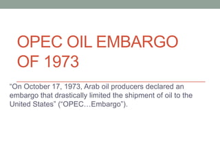 OPEC OIL EMBARGO
  OF 1973
“On October 17, 1973, Arab oil producers declared an
embargo that drastically limited the shipment of oil to the
United States” (“OPEC…Embargo”).
 