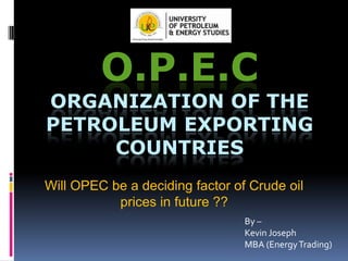 O.P.E.C

ORGANIZATION OF THE
PETROLEUM EXPORTING
COUNTRIES
Will OPEC be a deciding factor of Crude oil
prices in future ??
By –
Kevin Joseph
MBA (Energy Trading)

 