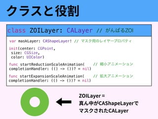 class ZOILayer: CALayer
var maskLayer: CAShapeLayer!
init(center: CGPoint, 
size: CGSize, 
color: UIColor)
func startReductionScaleAnimation( 
completionHandler: (() -> ())? = nil)
func startExpansionScaleAnimation( 
completionHandler: (() -> ())? = nil)
// マスク用のレイヤープロパティ
// 縮小アニメーション
// 拡大アニメーション
 
 
// がんばるZOI
 