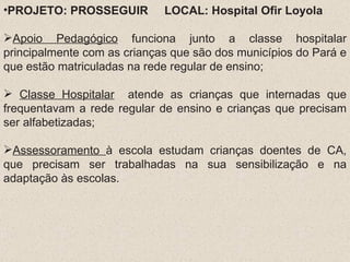 PROJETO: PROSSEGUIR  LOCAL: Hospital Ofir Loyola Apoio Pedagógico  funciona junto a classe hospitalar principalmente com as crianças que são dos municípios do Pará e que estão matriculadas na rede regular de ensino; Classe Hospitalar   atende as crianças que internadas que frequentavam a rede regular de ensino e crianças que precisam ser alfabetizadas; Assessoramento  à escola estudam crianças doentes de CA, que precisam ser trabalhadas na sua sensibilização e na adaptação às escolas. 