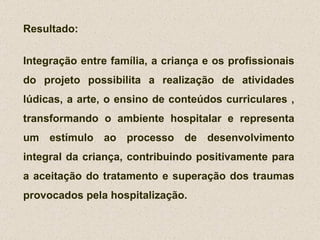 Resultado: Integração entre família, a criança e os profissionais do projeto possibilita a realização de atividades lúdicas, a arte, o ensino de conteúdos curriculares , transformando o ambiente hospitalar e representa um estímulo ao processo de desenvolvimento integral da criança, contribuindo positivamente para a aceitação do tratamento e superação dos traumas provocados pela hospitalização. 