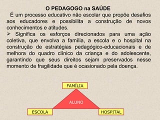 O PEDAGOGO na SAÚDE  É um processo educativo não escolar que propõe desafios aos educadores e possibilita a construção de novos conhecimentos e atitudes. Significa os esforços direcionados para uma ação coletiva, que envolva a família, a escola e o hospital na construção de estratégias pedagógico-educacionais e de melhora do quadro clínico da criança e do adolescente, garantindo que seus direitos sejam preservados nesse momento de fragilidade que é ocasionado pela doença. ALUNO HOSPITAL ESCOLA FAMÍLIA 