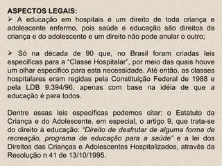 ASPECTOS LEGAIS:  A educação em hospitais é um direito de toda criança e adolescente enfermo, pois saúde e educação são direitos da criança e do adolescente e um direito não pode anular o outro;  Só na década de 90 que, no Brasil foram criadas leis especificas para a “Classe Hospitalar”, por meio das quais houve um olhar especifico para esta necessidade. Até então, as classes hospitalares eram regidas pela Constituição Federal de 1988 e pela LDB 9.394/96, apenas com base na idéia de que a educação é para todos. Dentre essas leis específicas podemos citar: o Estatuto da Criança e do Adolescente, em especial, o artigo 9, que trata-se do direito à educação:  “Direito de desfrutar de alguma forma de recreação, programa de educação para a saúde”  e a lei dos Direitos das Crianças e Adolescentes Hospitalizados, através da Resolução n 41 de 13/10/1995.  