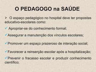 O PEDAGOGO na SAÚDE  O espaço pedagógico no hospital deve ter propostas educativo-escolares como: Apropriar-se do conhecimento formal; Assegurar a manutenção dos vínculos escolares; Promover um espaço prazeroso de interação social; Favorecer a reinserção escolar após a hospitalização; Prevenir o fracasso escolar e produzir conhecimento científico; 