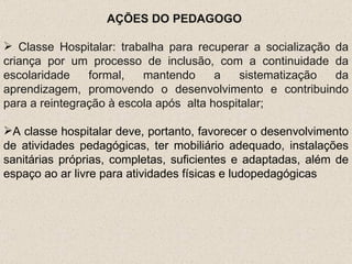 AÇÕES DO PEDAGOGO  Classe Hospitalar: trabalha para recuperar a socialização da criança por um processo de inclusão, com a continuidade da escolaridade formal, mantendo a sistematização da aprendizagem, promovendo o desenvolvimento e contribuindo para a reintegração à escola após  alta hospitalar;   A classe hospitalar deve, portanto, favorecer o desenvolvimento de atividades pedagógicas, ter mobiliário adequado, instalações sanitárias próprias, completas, suficientes e adaptadas, além de espaço ao ar livre para atividades físicas e ludopedagógicas 
