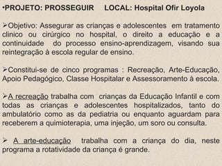 PROJETO: PROSSEGUIR  LOCAL: Hospital Ofir Loyola Objetivo: Assegurar as crianças e adolescentes  em tratamento clinico ou cirúrgico no hospital, o direito a educação e a continuidade  do processo ensino-aprendizagem, visando sua reintegração à escola regular de ensino. Constitui-se de cinco programas : Recreação, Arte-Educação, Apoio Pedagógico, Classe Hospitalar e Assessoramento à escola. A recreação  trabalha com  crianças da Educação Infantil e com todas as crianças e adolescentes hospitalizados, tanto do ambulatório como as da pediatria ou enquanto aguardam para receberem a quimioterapia, uma injeção, um soro ou consulta. A arte-educação   trabalha com a criança do dia, neste programa a rotatividade da criança é grande. Foco: Atendimento as crianças internadas no hospital ou aquelas que vêem para receber algum tipo de tratamento (Capital e Interior) Parceria com a Secretaria de Educação (profissionais)  e o hospital com o local e a clientela; FORMATIVO:  âmbito pedagógico, auxiliar o individuo em situação anômala. Aglutinando os princípios autonomia, da auto-aprendizagem e o exercício da liberdade INSTRUTIVO e/ou DIDÁTICO: centrado nas tarefas do ensino e aprendizagem necessários para recuperar, manter e facilitar o processo de formação intelectual e cultural ; PSICOPEDAGÓGICO: focalizado no psicossocial e a relação com a educação, realizar ação técnica ajustando e adaptando os possíveis conflitos psicológicos e soais advindos da hospitalização. É um processo educativo não escolar que propõe desafios aos educadores e possibilita a construção de novos conhecimentos e atitudes. A educação em hospitais é um direito de toda criança e adolescente enfermo, pois saúde e educação são direitos da criança e do adolescente e um direito não pode anular o outro; 