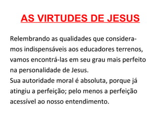 AS VIRTUDES DE JESUS
Relembrando as qualidades que considera-
mos indispensáveis aos educadores terrenos,
vamos encontrá-las em seu grau mais perfeito
na personalidade de Jesus.
Sua autoridade moral é absoluta, porque já
atingiu a perfeição; pelo menos a perfeição
acessível ao nosso entendimento.
 