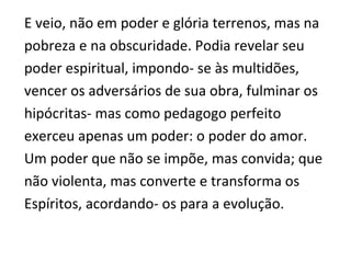 E veio, não em poder e glória terrenos, mas na
pobreza e na obscuridade. Podia revelar seu
poder espiritual, impondo- se às multidões,
vencer os adversários de sua obra, fulminar os
hipócritas- mas como pedagogo perfeito
exerceu apenas um poder: o poder do amor.
Um poder que não se impõe, mas convida; que
não violenta, mas converte e transforma os
Espíritos, acordando- os para a evolução.
 