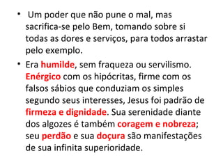 • Um poder que não pune o mal, mas
  sacrifica-se pelo Bem, tomando sobre si
  todas as dores e serviços, para todos arrastar
  pelo exemplo.
• Era humilde, sem fraqueza ou servilismo.
  Enérgico com os hipócritas, firme com os
  falsos sábios que conduziam os simples
  segundo seus interesses, Jesus foi padrão de
  firmeza e dignidade. Sua serenidade diante
  dos algozes é também coragem e nobreza;
  seu perdão e sua doçura são manifestações
  de sua infinita superioridade.
 