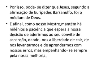 • Por isso, pode- se dizer que Jesus, segundo a
  afirmação de Eurípedes Barsanulfo, foi o
  médium de Deus.
• E afinal, como nosso Mestre,mantém há
  milênios a paciência que espera a nossa
  decisão de aderirmos ao seu convite de
  ascensão, dando- nos a liberdade de cair, de
  nos levantarmos e de aprendermos com
  nossos erros, mas empenhando- se sempre
  pela nossa melhoria.
 