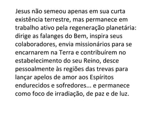 Jesus não semeou apenas em sua curta
existência terrestre, mas permanece em
trabalho ativo pela regeneração planetária:
dirige as falanges do Bem, inspira seus
colaboradores, envia missionários para se
encarnarem na Terra e contribuírem no
estabelecimento do seu Reino, desce
pessoalmente às regiões das trevas para
lançar apelos de amor aos Espíritos
endurecidos e sofredores... e permanece
como foco de irradiação, de paz e de luz.
 