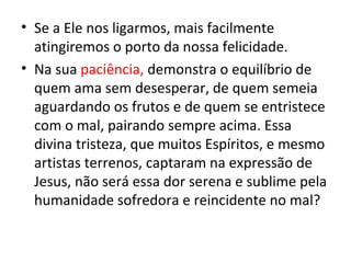 • Se a Ele nos ligarmos, mais facilmente
  atingiremos o porto da nossa felicidade.
• Na sua paciência, demonstra o equilíbrio de
  quem ama sem desesperar, de quem semeia
  aguardando os frutos e de quem se entristece
  com o mal, pairando sempre acima. Essa
  divina tristeza, que muitos Espíritos, e mesmo
  artistas terrenos, captaram na expressão de
  Jesus, não será essa dor serena e sublime pela
  humanidade sofredora e reincidente no mal?
 