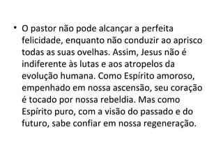 • O pastor não pode alcançar a perfeita
  felicidade, enquanto não conduzir ao aprisco
  todas as suas ovelhas. Assim, Jesus não é
  indiferente às lutas e aos atropelos da
  evolução humana. Como Espírito amoroso,
  empenhado em nossa ascensão, seu coração
  é tocado por nossa rebeldia. Mas como
  Espírito puro, com a visão do passado e do
  futuro, sabe confiar em nossa regeneração.
 