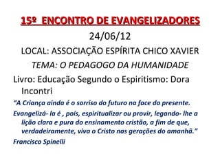 15º ENCONTRO DE EVANGELIZADORES
             24/06/12
  LOCAL: ASSOCIAÇÃO ESPÍRITA CHICO XAVIER
     TEMA: O PEDAGOGO DA HUMANIDADE
Livro: Educação Segundo o Espiritismo: Dora
  Incontri
“A Criança ainda é o sorriso do futuro na face do presente.
Evangelizá- la é , pois, espiritualizar ou provir, legando- lhe a
   lição clara e pura do ensinamento cristão, a fim de que,
   verdadeiramente, viva o Cristo nas gerações do amanhã.”
Francisco Spinelli
 
