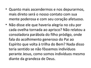 • Quanto mais ascendermos e nos depurarmos,
  mais direto será o nosso contato com sua
  mente poderosa e com seu coração afetuoso.
• Não disse ele que haveria alegria no céu por
  cada ovelha tornada ao aprisco? Não relatou a
  consoladora parábola do filho pródigo, onde
  fala do acolhimento generoso do Pai ao
  Espírito que volta à trilha do Bem? Nada disso
  teria sentido se não fôssemos indivíduos
  perante Jesus, como somos indivíduos mesmo
  diante da grandeza de Deus.
 