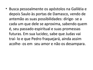 • Busca pessoalmente os apóstolos na Galiléia e
  depois Saulo às portas de Damasco, vendo de
  antemão as suas possibilidades: dirige- se a
  cada um que dele se aproxima, sabendo quem
  é, seu passado espiritual e suas promessas
  futuras. Em sua lucidez, sabe que Judas vai
  traí- lo e que Pedro fraquejará, ainda assim
  acolhe- os em seu amor e não os desampara.
 